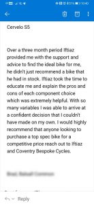 Over a three month period Iftiaz provided me with the support and advice to find the ideal bike for me, he didn’t just recommend a bike that he had in stock. Iftiaz took the time to educate me and explain the pros and cons of each component choice which was extremely helpful. With so many variables I was able to arrive at a confident decision that I couldn’t have made on my own. I would highly recommend that anyone looking to purchase a top spec bike for a competitive price reach out to Iftiaz and Coventry Bespoke Cycles. Brad, Balsall Common