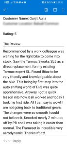 Recommended by a work colleague was waiting for the right bike to come into stock. Saw the Tarmac Sworks SL5 as a direct replacement for my existing Tarmac expert SL. Found Iftiaz to be very friendly and knowledgeable about the bike. This being the first step into the auto shifting world of Di-2 was quite apprehensive. Anyway I got a quick lesson into how it all worked and today I took my first ride. All I can say is wow! I am not going back to traditional gears. The changes were so smooth I could not believe it. Knocked nearly 2 minutes off my PB and I was taking it easier than normal. The Frameset is incredible very aerodynamic. Thanks Iftiaz! Gurjit Aujla