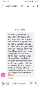 I just wanted to say what a fantastic bike you have sold me, my first ride resulted in a puncture so had to take to Halfords so they could put gator skin tyres on, being a newbie to Road biking I did not realise how good the bike was, all the staff wanted to see my bike and feel how light it was and comment on how well it was made, I felt like a celebrity  add to that my best time on Strava next ride and you know why you’ve got a customer for life (thumbs up) John Uxbridge