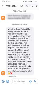 Morning Iftiaz! I’d just like to say a massive thank you for everything! It’s been an absolute pleasure doing business with you, from the first second to the last you made me feel so welcome and so helpful. Your service is outstanding! First class! You are a gentleman to work with and I will deffo will be telling my friends and passing on anyone if they need a bike! So thanks again I look forward speaking to you again take care! Ps I’m still pinching myself at my beautiful bike (aok, love-heart imogi) Mark B