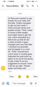 Hi Iftiaz just wanted to say thanks for your help with the bike. Finally managed to get out last week 3 times and got shoes and pedals sorted. Think I need to loose a little weight and might need to get the rear mech extended as a little hard up hills bit di2 is silky smooth in gear changes and very fast bike. I checked my pinarello and strangely it is a size 56. Think I should have come down in cycling gear. Adjusted the seat back up again so its all ok but going to get a bike fit as you suggested to ensure I have it all set up right. Thanks again and keep well. Steve Batley